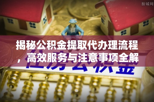 汝城揭秘公积金提取代办理流程，高效服务与注意事项全解析