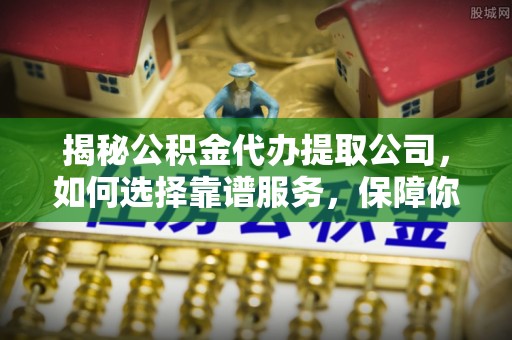 汝城揭秘公积金代办提取公司，如何选择靠谱服务，保障你的资金安全
