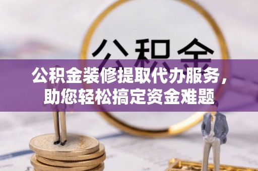 汝城公积金装修提取代办服务，助您轻松搞定资金难题