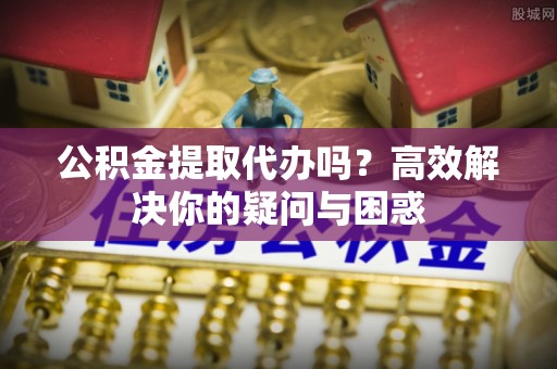 汝城公积金提取代办吗？高效解决你的疑问与困惑