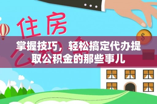 汝城掌握技巧，轻松搞定代办提取公积金的那些事儿