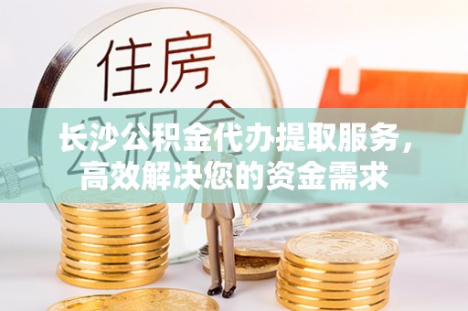 汝城长沙公积金代办提取服务，高效解决您的资金需求