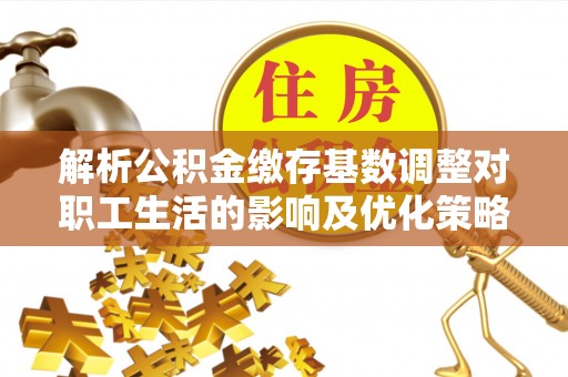 汝城解析公积金缴存基数调整对职工生活的影响及优化策略