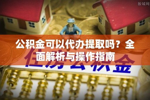 汝城公积金可以代办提取吗？全面解析与操作指南