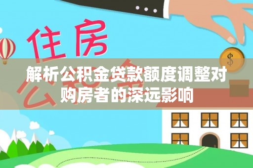 汝城解析公积金贷款额度调整对购房者的深远影响