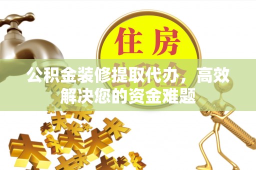 汝城公积金装修提取代办，高效解决您的资金难题
