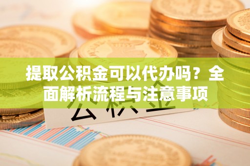 汝城提取公积金可以代办吗？全面解析流程与注意事项