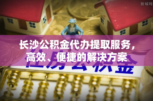 汝城长沙公积金代办提取服务，高效、便捷的解决方案