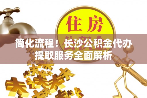 汝城简化流程！长沙公积金代办提取服务全面解析